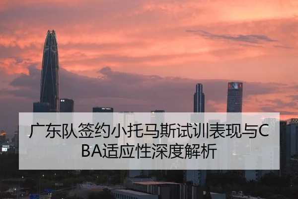 广东队签约小托马斯试训表现与CBA适应性深度解析