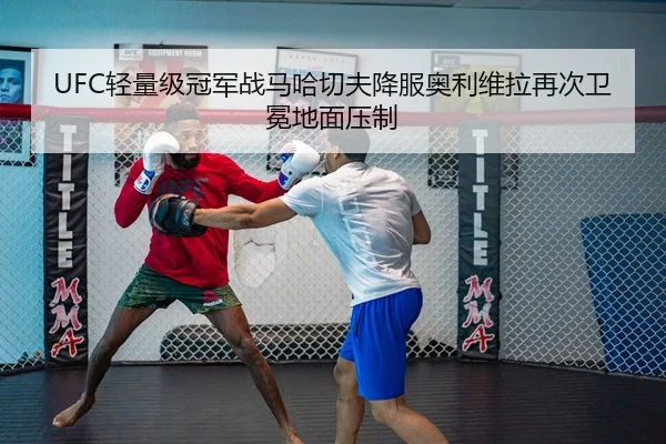 UFC轻量级冠军战马哈切夫降服奥利维拉再次卫冕地面压制